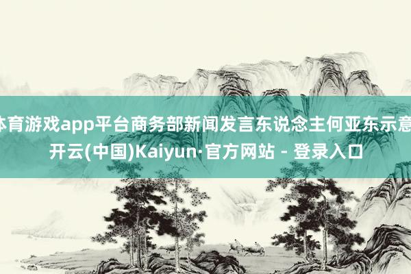 体育游戏app平台商务部新闻发言东说念主何亚东示意-开云(中国)Kaiyun·官方网站 - 登录入口