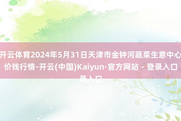 开云体育2024年5月31日天津市金钟河蔬菜生意中心价钱行情-开云(中国)Kaiyun·官方网站 - 登录入口