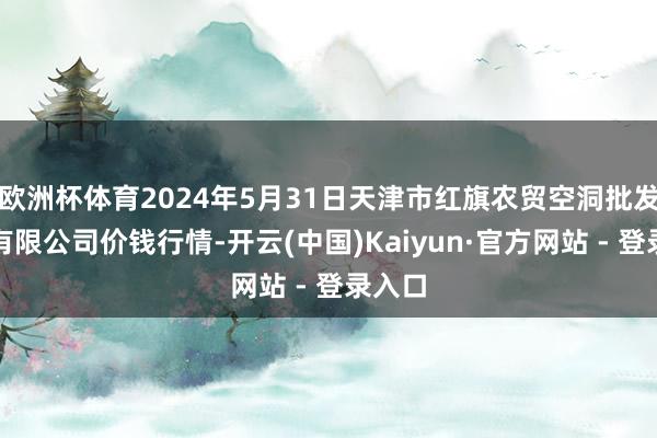 欧洲杯体育2024年5月31日天津市红旗农贸空洞批发阛阓有限公司价钱行情-开云(中国)Kaiyun·官方网站 - 登录入口