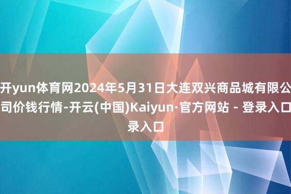 开yun体育网2024年5月31日大连双兴商品城有限公司价钱行情-开云(中国)Kaiyun·官方网站 - 登录入口