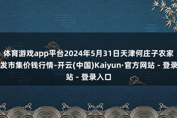 体育游戏app平台2024年5月31日天津何庄子农家具批发市集价钱行情-开云(中国)Kaiyun·官方网站 - 登录入口