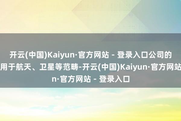 开云(中国)Kaiyun·官方网站 - 登录入口公司的居品不错应用于航天、卫星等范畴-开云(中国)Kaiyun·官方网站 - 登录入口