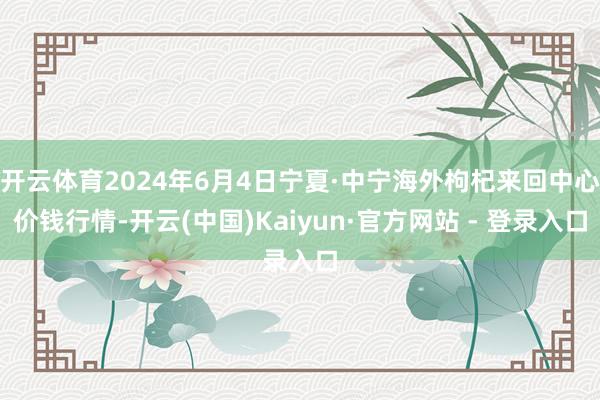 开云体育2024年6月4日宁夏·中宁海外枸杞来回中心价钱行情-开云(中国)Kaiyun·官方网站 - 登录入口