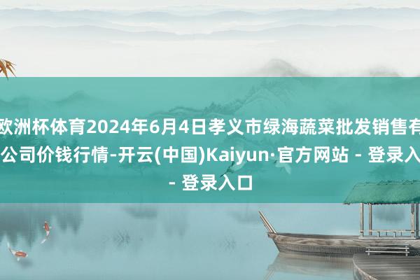 欧洲杯体育2024年6月4日孝义市绿海蔬菜批发销售有限公司价钱行情-开云(中国)Kaiyun·官方网站 - 登录入口