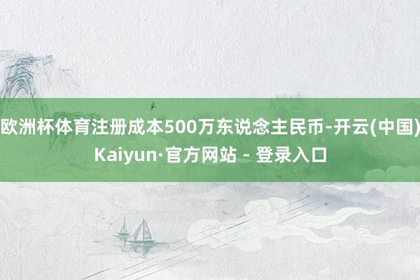 欧洲杯体育注册成本500万东说念主民币-开云(中国)Kaiyun·官方网站 - 登录入口