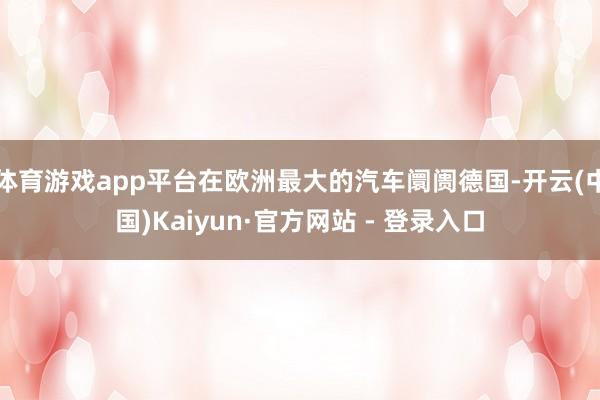 体育游戏app平台在欧洲最大的汽车阛阓德国-开云(中国)Kaiyun·官方网站 - 登录入口