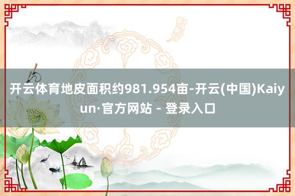 开云体育地皮面积约981.954亩-开云(中国)Kaiyun·官方网站 - 登录入口