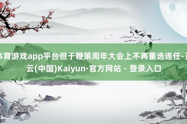 体育游戏app平台但于鞭策周年大会上不再重选连任-开云(中国)Kaiyun·官方网站 - 登录入口