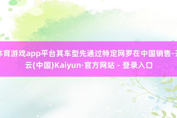 体育游戏app平台其车型先通过特定网罗在中国销售-开云(中国)Kaiyun·官方网站 - 登录入口