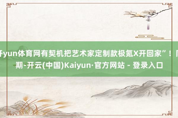 开yun体育网有契机把艺术家定制款极氪X开回家”！同期-开云(中国)Kaiyun·官方网站 - 登录入口