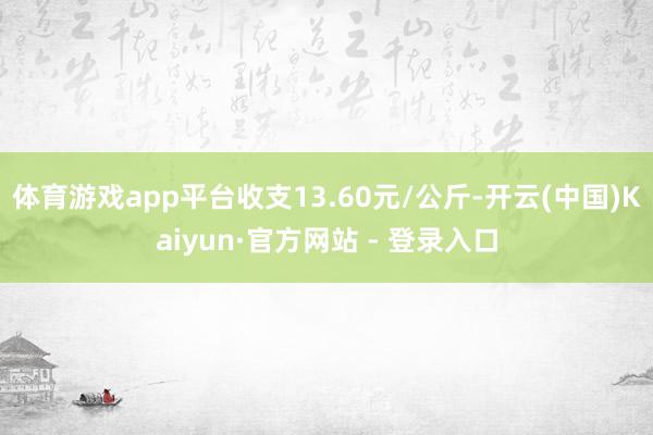 体育游戏app平台收支13.60元/公斤-开云(中国)Kaiyun·官方网站 - 登录入口