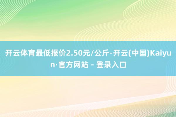 开云体育最低报价2.50元/公斤-开云(中国)Kaiyun·官方网站 - 登录入口