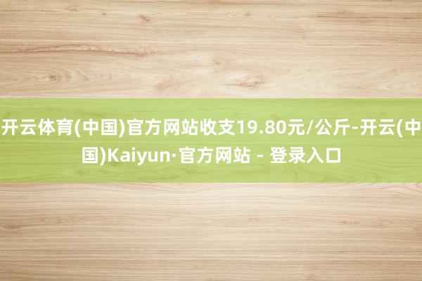 开云体育(中国)官方网站收支19.80元/公斤-开云(中国)Kaiyun·官方网站 - 登录入口