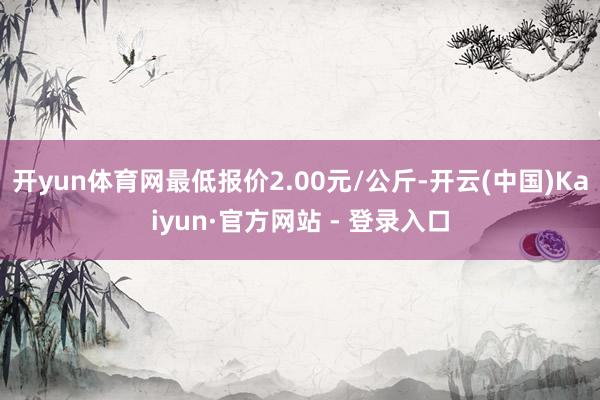 开yun体育网最低报价2.00元/公斤-开云(中国)Kaiyun·官方网站 - 登录入口