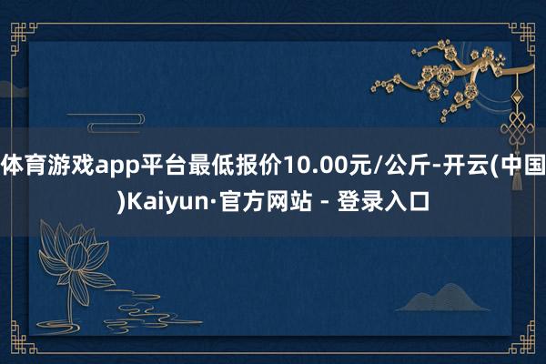 体育游戏app平台最低报价10.00元/公斤-开云(中国)Kaiyun·官方网站 - 登录入口