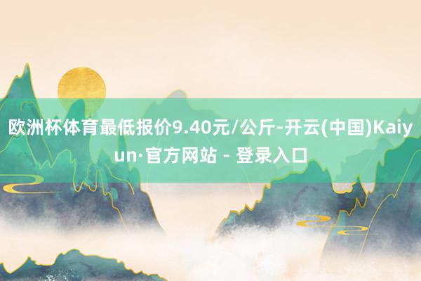 欧洲杯体育最低报价9.40元/公斤-开云(中国)Kaiyun·官方网站 - 登录入口