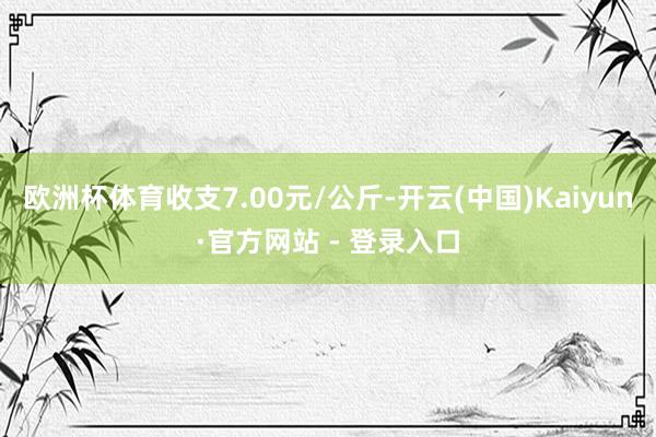 欧洲杯体育收支7.00元/公斤-开云(中国)Kaiyun·官方网站 - 登录入口