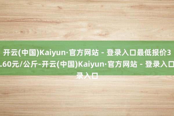 开云(中国)Kaiyun·官方网站 - 登录入口最低报价3.60元/公斤-开云(中国)Kaiyun·官方网站 - 登录入口