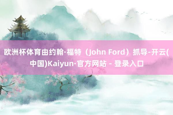 欧洲杯体育由约翰·福特（John Ford）抓导-开云(中国)Kaiyun·官方网站 - 登录入口