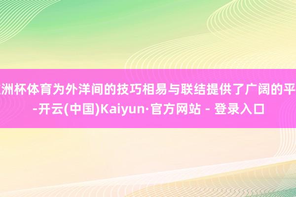 欧洲杯体育为外洋间的技巧相易与联结提供了广阔的平台-开云(中国)Kaiyun·官方网站 - 登录入口