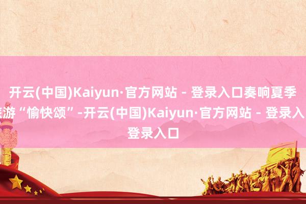 开云(中国)Kaiyun·官方网站 - 登录入口奏响夏季旅游“愉快颂”-开云(中国)Kaiyun·官方网站 - 登录入口