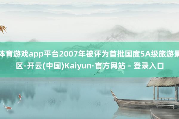 体育游戏app平台2007年被评为首批国度5A级旅游景区-开云(中国)Kaiyun·官方网站 - 登录入口