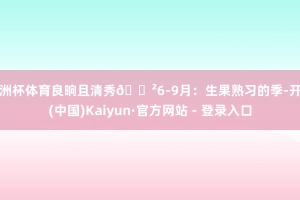 欧洲杯体育良晌且清秀🌲6-9月：生果熟习的季-开云(中国)Kaiyun·官方网站 - 登录入口