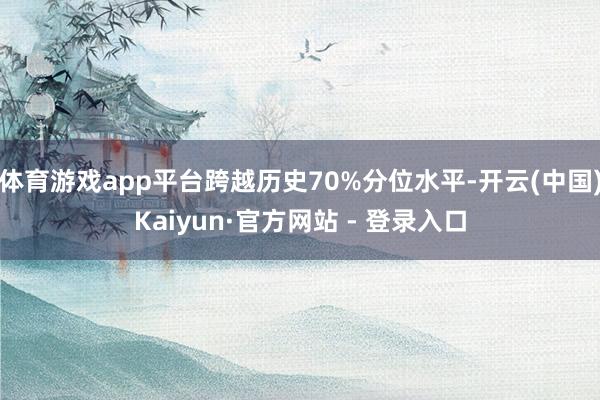 体育游戏app平台跨越历史70%分位水平-开云(中国)Kaiyun·官方网站 - 登录入口