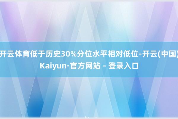 开云体育低于历史30%分位水平相对低位-开云(中国)Kaiyun·官方网站 - 登录入口