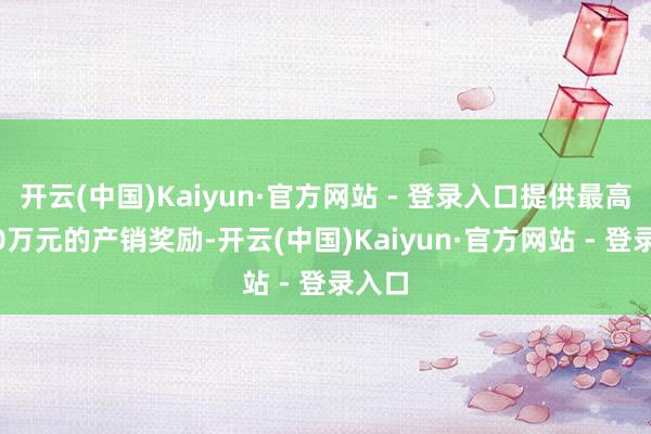 开云(中国)Kaiyun·官方网站 - 登录入口提供最高5000万元的产销奖励-开云(中国)Kaiyun·官方网站 - 登录入口