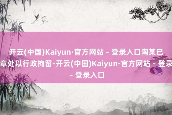 开云(中国)Kaiyun·官方网站 - 登录入口陶某已被照章处以行政拘留-开云(中国)Kaiyun·官方网站 - 登录入口