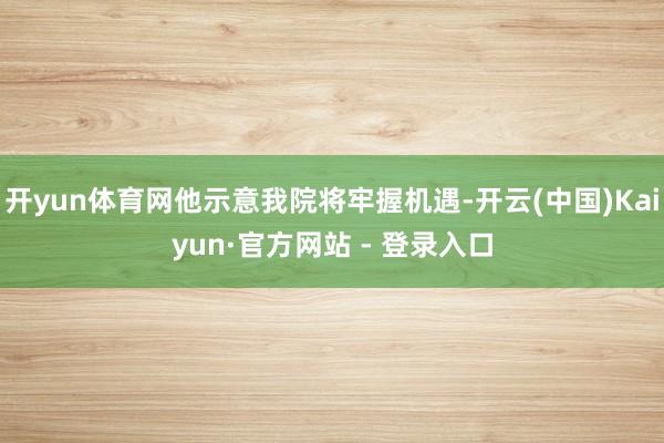 开yun体育网他示意我院将牢握机遇-开云(中国)Kaiyun·官方网站 - 登录入口