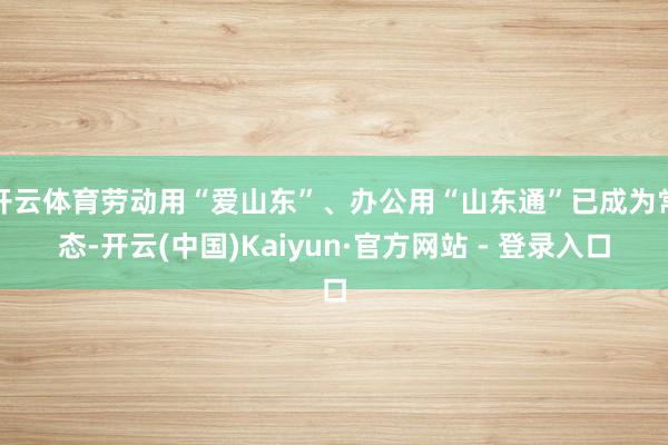 开云体育劳动用“爱山东”、办公用“山东通”已成为常态-开云(中国)Kaiyun·官方网站 - 登录入口