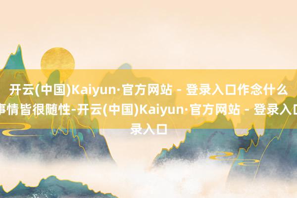 开云(中国)Kaiyun·官方网站 - 登录入口作念什么事情皆很随性-开云(中国)Kaiyun·官方网站 - 登录入口