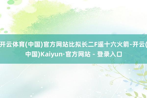 开云体育(中国)官方网站比拟长二F遥十六火箭-开云(中国)Kaiyun·官方网站 - 登录入口