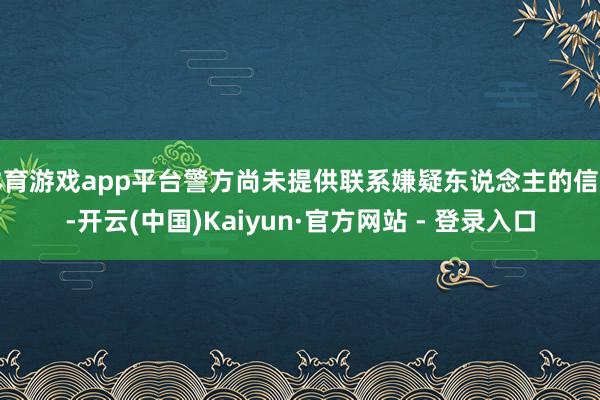 体育游戏app平台警方尚未提供联系嫌疑东说念主的信息-开云(中国)Kaiyun·官方网站 - 登录入口