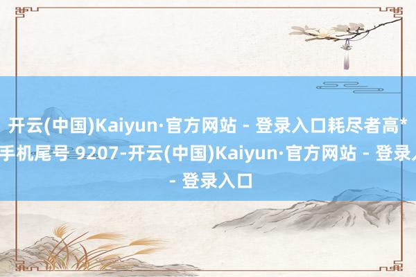 开云(中国)Kaiyun·官方网站 - 登录入口耗尽者高**（手机尾号 9207-开云(中国)Kaiyun·官方网站 - 登录入口