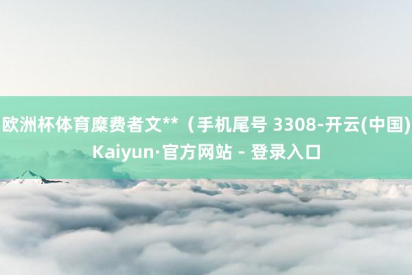 欧洲杯体育糜费者文**（手机尾号 3308-开云(中国)Kaiyun·官方网站 - 登录入口