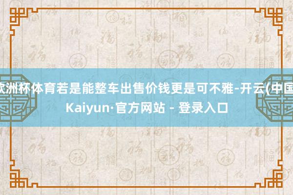 欧洲杯体育若是能整车出售价钱更是可不雅-开云(中国)Kaiyun·官方网站 - 登录入口