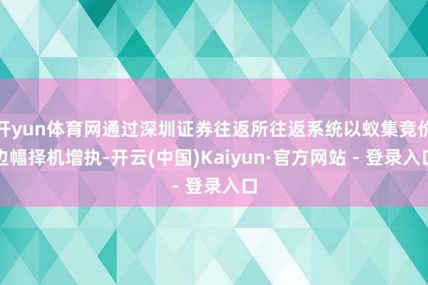 开yun体育网通过深圳证券往返所往返系统以蚁集竞价边幅择机增执-开云(中国)Kaiyun·官方网站 - 登录入口