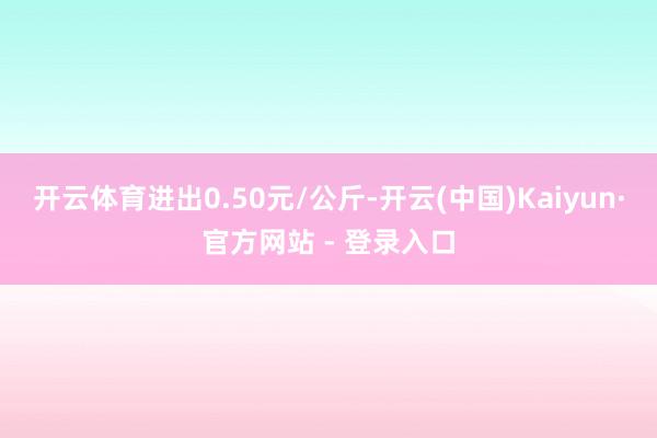 开云体育进出0.50元/公斤-开云(中国)Kaiyun·官方网站 - 登录入口