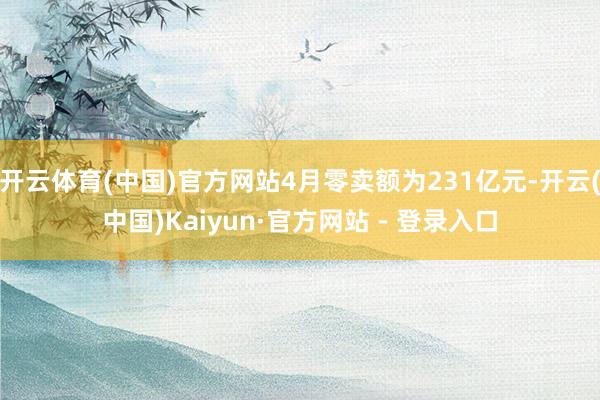 开云体育(中国)官方网站4月零卖额为231亿元-开云(中国)Kaiyun·官方网站 - 登录入口