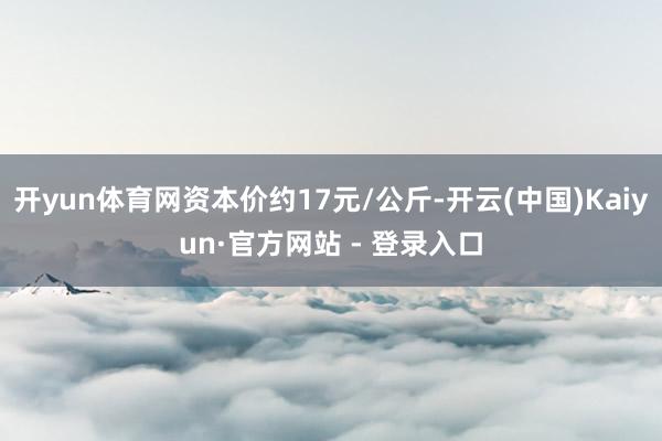 开yun体育网资本价约17元/公斤-开云(中国)Kaiyun·官方网站 - 登录入口