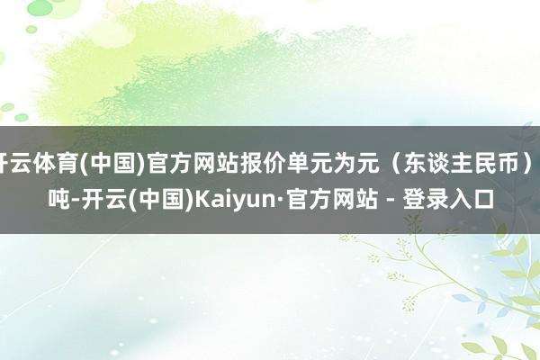 开云体育(中国)官方网站报价单元为元（东谈主民币）/吨-开云(中国)Kaiyun·官方网站 - 登录入口