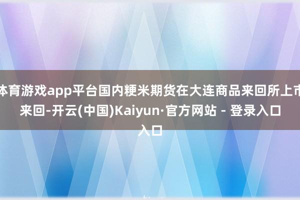 体育游戏app平台国内粳米期货在大连商品来回所上市来回-开云(中国)Kaiyun·官方网站 - 登录入口