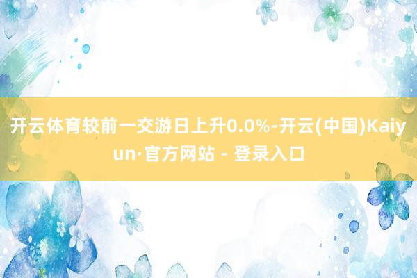 开云体育较前一交游日上升0.0%-开云(中国)Kaiyun·官方网站 - 登录入口