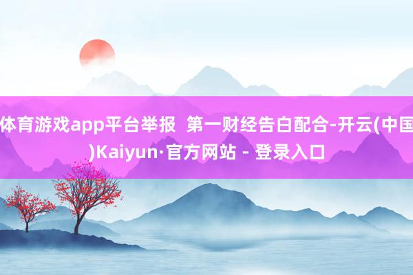 体育游戏app平台举报  第一财经告白配合-开云(中国)Kaiyun·官方网站 - 登录入口