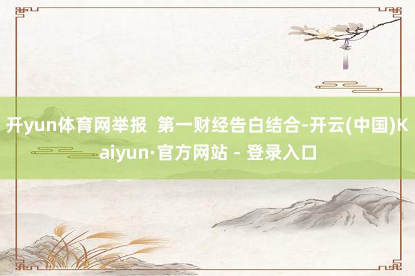 开yun体育网举报  第一财经告白结合-开云(中国)Kaiyun·官方网站 - 登录入口