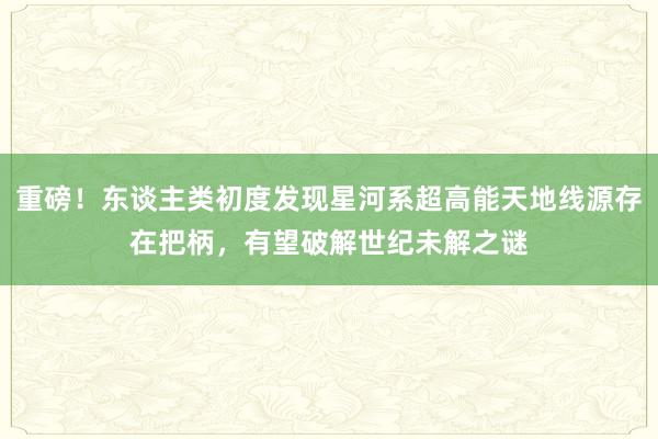 重磅！东谈主类初度发现星河系超高能天地线源存在把柄，有望破解世纪未解之谜