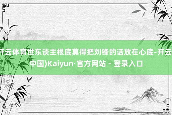 开云体育世东谈主根底莫得把刘锋的话放在心底-开云(中国)Kaiyun·官方网站 - 登录入口